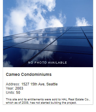No photo available. Camaeo Condominiums. Address: 1527 15th Ave, Seattle. Year: 2003. Units: 50, Value: $18 million. Note: This site and its entitlements were sold to HAL Real Estate Co., which as of 2008 has not started building the project.